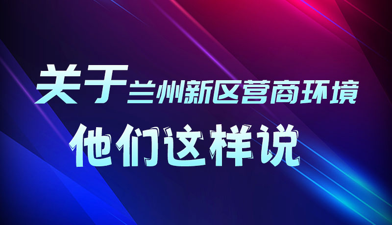 圖解|聽(tīng)！關(guān)于蘭州新區(qū)營(yíng)商環(huán)境，他們這樣說(shuō)
