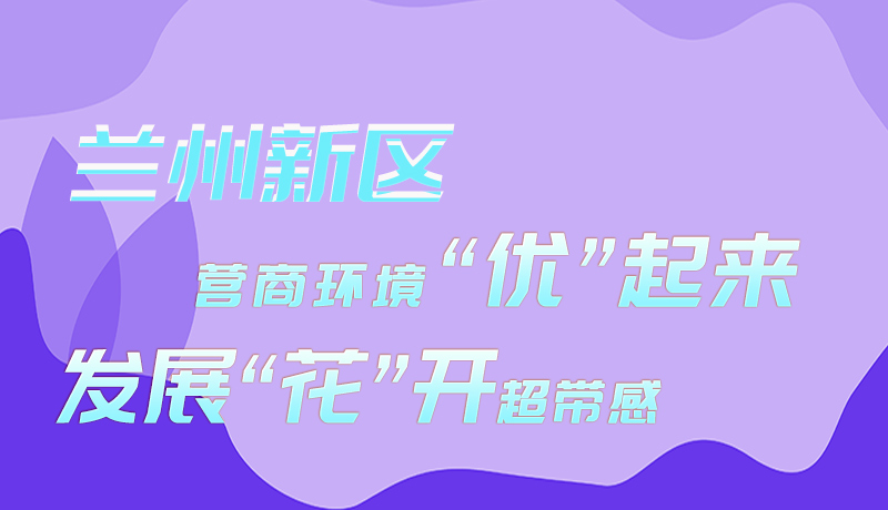 圖解|蘭州新區(qū)：營(yíng)商環(huán)境“優(yōu)”起來 發(fā)展“花”開超帶感